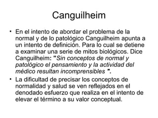 Canguilheim
• En el intento de abordar el problema de la
normal y de lo patológico Canguilheim apunta a
un intento de definición. Para lo cual se detiene
a examinar una serie de mitos biológicos. Dice
Canguilheim: "Sin conceptos de normal y
patológico el pensamiento y la actividad del
médico resultan incomprensibles ".
• La dificultad de precisar los conceptos de
normalidad y salud se ven reflejados en el
denodado esfuerzo que realiza en el intento de
elevar el término a su valor conceptual.

 