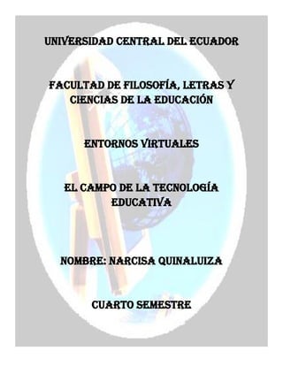 UNIVERSIDAD CENTRAL DEL ECUADOR

FACULTAD DE FILOSOFÍA, LETRAS Y
CIENCIAS DE LA EDUCACIÓN

ENTORNOS VIRTUALES

EL CAMPO DE LA TECNOLOGÍA
EDUCATIVA

NOMBRE: NARCISA QUINALUIZA

CUARTO SEMESTRE

 