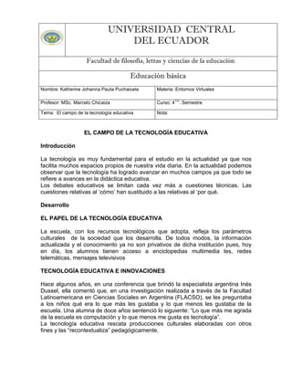 UNIVERSIDAD CENTRAL
DEL ECUADOR
Facultad de filosofía, letras y ciencias de la educación

Educación básica
Nombre: Katherine Johanna Pauta Puchaicela

Materia: Entornos Virtuales

Profesor: MSc. Marcelo Chicaiza

Curso: 4 . Semestre

Tema: El campo de la tecnología educativa

Nota:

TO

EL CAMPO DE LA TECNOLOGÍA EDUCATIVA
Introducción
La tecnología es muy fundamental para el estudio en la actualidad ya que nos
facilita muchos espacios propios de nuestra vida diaria. En la actualidad podemos
observar que la tecnología ha logrado avanzar en muchos campos ya que todo se
refiere a avances en la didáctica educativa.
Los debates educativos se limitan cada vez más a cuestiones técnicas. Las
cuestiones relativas al „cómo‟ han sustituido a las relativas al „por qué.
Desarrollo
EL PAPEL DE LA TECNOLOGÍA EDUCATIVA
La escuela, con los recursos tecnológicos que adopta, refleja los parámetros
culturales de la sociedad que los desarrolla. De todos modos, la información
actualizada y el conocimiento ya no son privativos de dicha institución pues, hoy
en día, los alumnos tienen acceso a enciclopedias multimedia les, redes
telemáticas, mensajes televisivos
TECNOLOGÍA EDUCATIVA E INNOVACIONES
Hace algunos años, en una conferencia que brindó la especialista argentina Inés
Dussel, ella comentó que, en una investigación realizada a través de la Facultad
Latinoamericana en Ciencias Sociales en Argentina (FLACSO), se les preguntaba
a los niños qué era lo que más les gustaba y lo que menos les gustaba de la
escuela. Una alumna de doce años sentenció lo siguiente: “Lo que más me agrada
de la escuela es computación y lo que menos me gusta es tecnología”.
La tecnología educativa rescata producciones culturales elaboradas con otros
fines y las “recontextualiza” pedagógicamente.

 