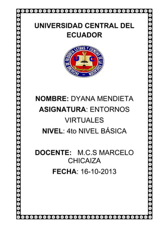 UNIVERSIDAD CENTRAL DEL
ECUADOR

NOMBRE: DYANA MENDIETA
ASIGNATURA: ENTORNOS
VIRTUALES
NIVEL: 4to NIVEL BÁSICA
DOCENTE: M.C.S MARCELO
CHICAIZA
FECHA: 16-10-2013

 
