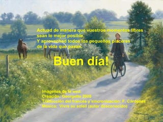 Actuad de manera que vuestros momentos libres sean lo mejor posible. Y aprovechad todos los pequeños placeres de la vida que pasan. Buen día! Imágenes de la wed. Creación: Georgette 2008 Traducción del francés y sincronización: F. Cárdenas Música:  Vivre au soleil (autor desconocido) 
