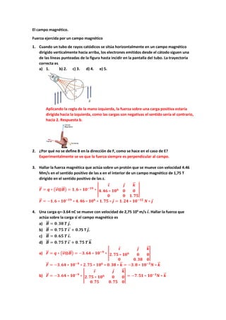 El campo magnético.
Fuerza ejercida por un campo magnético
1. Cuando un tubo de rayos catódicos se sitúa horizontalmente en un campo magnético
dirigido verticalmente hacia arriba, los electrones emitidos desde el cátodo siguen una
de las líneas punteadas de la figura hasta incidir en la pantalla del tubo. La trayectoria
correcta es
a) 1. b) 2. c) 3. d) 4. e) 5.
Aplicando la regla de la mano izquierda, la fuerza sobre una carga positiva estaría
dirigida hacia la izquierda, como las cargas son negativas el sentido sería el contrario,
hacia 2. Respuesta b.
2. ¿Por qué no se define B en la dirección de F, como se hace en el caso de E?
Experimentalmente se ve que la fuerza siempre es perpendicular al campo.
3. Hallar la fuerza magnética que actúa sobre un protón que se mueve con velocidad 4.46
Mm/s en el sentido positivo de las x en el interior de un campo magnético de 1,75 T
dirigido en el sentido positivo de las z.
𝑭𝑭
�
�⃗ = 𝒒𝒒 ∗ �𝒗𝒗
�
�⃗⨂𝑩𝑩
��⃗� = 𝟏𝟏. 𝟔𝟔 ∗ 𝟏𝟏𝟏𝟏−𝟏𝟏𝟏𝟏
∗ �
𝒊𝒊
⃗ 𝒋𝒋
⃗ 𝒌𝒌
�
�⃗
𝟒𝟒. 𝟒𝟒𝟒𝟒 ∗ 𝟏𝟏𝟏𝟏𝟔𝟔
𝟎𝟎 𝟎𝟎
𝟎𝟎 𝟎𝟎 𝟏𝟏. 𝟕𝟕𝟕𝟕
�
𝑭𝑭
�
�⃗ = −𝟏𝟏. 𝟔𝟔 ∗ 𝟏𝟏𝟏𝟏−𝟏𝟏𝟏𝟏
∗ 𝟒𝟒. 𝟒𝟒𝟒𝟒 ∗ 𝟏𝟏𝟏𝟏𝟔𝟔
∗ 𝟏𝟏. 𝟕𝟕𝟕𝟕 ∗ 𝒋𝒋
⃗ = 𝟏𝟏. 𝟐𝟐𝟐𝟐 ∗ 𝟏𝟏𝟏𝟏−𝟏𝟏𝟏𝟏
𝑵𝑵 ∗ 𝒋𝒋
⃗
4. Una carga q=-3.64 nC se mueve con velocidad de 2,75 106
m/s 𝒊𝒊
⃗. Hallar la fuerza que
actúa sobre la carga si el campo magnético es
a) 𝑩𝑩
��⃗ = 𝟎𝟎. 𝟑𝟑𝟑𝟑 𝑻𝑻 𝒋𝒋
⃗.
b) 𝑩𝑩
��⃗ = 𝟎𝟎. 𝟕𝟕𝟕𝟕 𝑻𝑻 𝒊𝒊
�
�⃗ + 𝟎𝟎.75 T 𝒋𝒋
⃗.
c) 𝑩𝑩
��⃗ = 𝟎𝟎. 𝟔𝟔𝟔𝟔 𝑻𝑻 𝒊𝒊
⃗.
d) 𝑩𝑩
��⃗ = 𝟎𝟎. 𝟕𝟕𝟕𝟕 𝑻𝑻 𝒊𝒊
�
�⃗ + 𝟎𝟎. 𝟕𝟕𝟕𝟕 𝑻𝑻 𝒌𝒌
�
�⃗
a) 𝑭𝑭
�
�⃗ = 𝒒𝒒 ∗ �𝒗𝒗
�
�⃗⨂𝑩𝑩
��⃗� = −𝟑𝟑. 𝟔𝟔𝟔𝟔 ∗ 𝟏𝟏𝟏𝟏−𝟗𝟗
∗ �
𝒊𝒊
⃗ 𝒋𝒋
⃗ 𝒌𝒌
�
�⃗
𝟐𝟐. 𝟕𝟕𝟕𝟕 ∗ 𝟏𝟏𝟏𝟏𝟔𝟔
𝟎𝟎 𝟎𝟎
𝟎𝟎 𝟎𝟎. 𝟑𝟑𝟑𝟑 𝟎𝟎
�
𝑭𝑭
�
�⃗ = −𝟑𝟑. 𝟔𝟔𝟔𝟔 ∗ 𝟏𝟏𝟏𝟏−𝟗𝟗
∗ 𝟐𝟐. 𝟕𝟕𝟕𝟕 ∗ 𝟏𝟏𝟏𝟏𝟔𝟔
∗ 𝟎𝟎. 𝟑𝟑𝟑𝟑 ∗ 𝒌𝒌
�
�⃗ = −𝟑𝟑. 𝟖𝟖 ∗ 𝟏𝟏𝟏𝟏−𝟑𝟑
𝑵𝑵 ∗ 𝒌𝒌
�
�⃗
b) 𝑭𝑭
�
�⃗ = −𝟑𝟑. 𝟔𝟔𝟔𝟔 ∗ 𝟏𝟏𝟏𝟏−𝟗𝟗
∗ �
𝒊𝒊
⃗ 𝒋𝒋
⃗ 𝒌𝒌
�
�⃗
𝟐𝟐. 𝟕𝟕𝟕𝟕 ∗ 𝟏𝟏𝟏𝟏𝟔𝟔
𝟎𝟎 𝟎𝟎
𝟎𝟎. 𝟕𝟕𝟕𝟕 𝟎𝟎. 𝟕𝟕𝟕𝟕 𝟎𝟎
� = −𝟕𝟕. 𝟓𝟓𝟓𝟓 ∗ 𝟏𝟏𝟏𝟏−𝟑𝟑
𝑵𝑵 ∗ 𝒌𝒌
�
�⃗
 