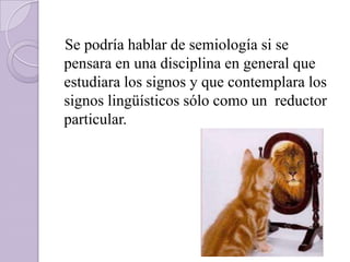 Se podría hablar de semiología si se
pensara en una disciplina en general que
estudiara los signos y que contemplara los
signos lingüísticos sólo como un reductor
particular.
 