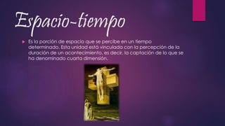 Espacio-tiempo
 Es la porción de espacio que se percibe en un tiempo
determinado. Esta unidad está vinculada con la percepción de la
duración de un acontecimiento, es decir, la captación de lo que se
ha denominado cuarta dimensión.
 