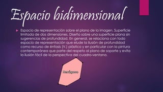Espacio bidimensional
 Espacio de representación sobre el plano de la imagen. Superficie
limitada de dos dimensiones. Diseño sobre una superficie plana sin
sugerencias de profundidad. En general, se relaciona con todo
espacio de representación que elude la ilusión de profundidad
como recurso de énfasis (V.) plástico y en particular con la pintura
contemporánea que parte del respeto al plano de soporte y evita
la ilusión fácil de la perspectiva del cuadro-ventana.
 
