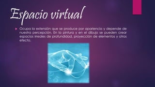 Espacio virtual
 Ocupa la extensión que se produce por apariencia y depende de
nuestra percepción. En la pintura y en el dibujo se pueden crear
espacios irreales de profundidad, proyección de elementos y otros
efecto.
 
