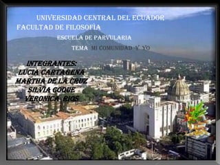UNIVERSIDAD CENTRAL DEL ECUADOR
FACULTAD DE FILOSOFÌA
         ESCUELA DE PARVULARIA
             TEMA MI COMUNIDAD Y YO

   INTEGRANTES:
 LUCIA CARTAGENA
MARTHA DE LA CRUZ
    SILVIA COQUE
  VERONICA RIOS
 