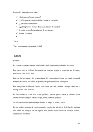 Responder sobre el cuento leído:
 ¿Quiénes son los personajes?
 ¿Qué le pasó al ratón de ciudad cuando se escondió?
 ¿Con quién se encontró?
 ¿Qué le propuso el ratón de ciudad al ratón de campo?
 Inventar un nombre a cada uno de los ratones.
 Ilustrar el cuento.

Tareas:
Traer imágenes de campo y de ciudad

CAMPO
Lectura:
La vida en el campo esta más relacionada con la naturaleza que la vida de ciudad.
Las tareas que se realizan diariamente en chacras, granjas y estancias son diversas,
muchas de ellas al aire libre.
Por eso, las personas y las producciones del campo dependen de las condiciones del
tiempo: las lluvias, las caídas de granizo, las grandes heladas, las sequías.
Los trabajos del hombre de campo, entre otras, son: arar, sembrar, fumigar, cosechar y
criar y cuidar a los animales.
En los campo se crían aves como gallinas, gansos, pavos, patos y también otros
animales como conejos, cerdos, ovejas, vacas, caballos y abejas.
Se cultivan cereales como el trigo, el maíz, el sorgo, la avena y otros.
En los establecimientos de campo como las granjas, los miembros de la familia realizan
casi todos los trabajos; en los lugares más grandes como estancias, trabajan peones,
contratistas, puesteros.

11

 