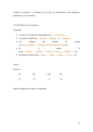 Cuando es necesario, se contratan los servicios de profesionales como ingenieros
agrónomos y los veterinarios.

CS. SOCIALES (en el cuaderno)
Completar:
La vida en el campo esta relacionada con la……naturaleza…..
Las tareas se realizan en:….chacras..,… granjas….y ….estancias….
Los

trabajos

del

hombre

de

campo

son:.arar..,sembrar…,…fumigar.,.cosechar…y.criar animales..
En

el

campo

se

crían:…..conejos…,….cerdos…,…ovejas…,…vacas….,…caballos…,…etc.
Se cultivan cereales como:….trigo…,….maíz…,…sorgo…,…avena…., etc.

Tareas:
Resolver:
137

207

1.303

875

x3

x4

x 5

x6

Pegar las imágenes de campo y comentarlas:

12

 