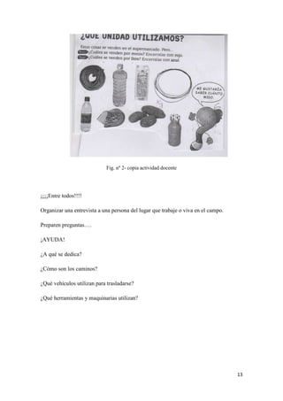 Fig. nº 2- copia actividad docente

¡¡¡¡Entre todos!!!!
Organizar una entrevista a una persona del lugar que trabaje o viva en el campo.
Preparen preguntas….
¡AYUDA!
¿A qué se dedica?
¿Cómo son los caminos?
¿Qué vehículos utilizan para trasladarse?
¿Qué herramientas y maquinarias utilizan?

13

 