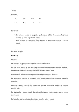 Tareas
Resuelvo
15

32

104

56

x7

x7

x7

x7

Problemitas
1) En un tambo apartaron (en partes iguales) para ordeñar 56 vacas en 7 sectores
distintos ¿x vacas hay en cada sector?
2) Hay 7 conejos en cada jaula. Si hay 9 jaulas ¿x conejos hay en total? ¿y en 24
jaulas?

Ciencias sociales
CIUDAD
Lectura:
En la ciudad hay pocos espacios verdes y muchos habitantes.
La vida en la ciudad es muy agitada porque en ella se encuentran: muchos edificios,
industrias, centros comerciales y miles de negocios de todas clases.
La ciudad esta llena de avenidas y de semáforos y señales para el tráfico.
En la ciudad se trasladan en colectivos, autos, subtes; se escuchan variedades inmensas
de ruidos.
El trabajo es muy variado, hay empresarios, obreros, secretarios, médicos y muchos
trabajos más.
En la ciudad hay lugares para la diversión y el descanso; como parques, teatros, cines,
museos, etc.
En la ciudad se crían animales domésticos como los gatos y perros.

18

 