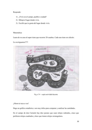 Responde:
1) ¿Vivís en el campo, pueblo o ciudad?
2) Dibujá el lugar donde vivís.
3) Escribí que te gusta del lugar donde vivís.

Matemática
Laura de su casa al super tiene que recorrer 20 cuadras. Cada una tiene un cálculo:
Lo averiguamos??!!

Fig. nº 4 – copia actividad docente

¡Ahora te toca a vos!
Hago un gráfico estadístico: son muy útiles para comparar y analizar las cantidades.
En el campo de don Carmelo hay diez peones que usan relojes redondos, cinco que
prefieren relojes cuadrados y doce que tienen relojes rectangulares.
20

 