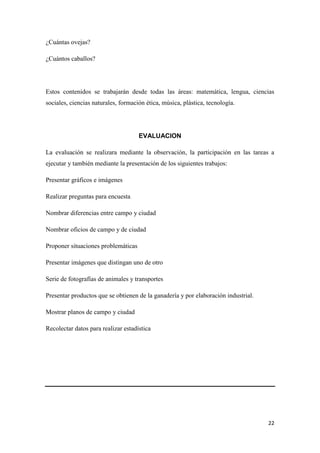¿Cuántas ovejas?
¿Cuántos caballos?

Estos contenidos se trabajarán desde todas las áreas: matemática, lengua, ciencias
sociales, ciencias naturales, formación ética, música, plástica, tecnología.

EVALUACION
La evaluación se realizara mediante la observación, la participación en las tareas a
ejecutar y también mediante la presentación de los siguientes trabajos:
Presentar gráficos e imágenes
Realizar preguntas para encuesta
Nombrar diferencias entre campo y ciudad
Nombrar oficios de campo y de ciudad
Proponer situaciones problemáticas
Presentar imágenes que distingan uno de otro
Serie de fotografías de animales y transportes
Presentar productos que se obtienen de la ganadería y por elaboración industrial.
Mostrar planos de campo y ciudad
Recolectar datos para realizar estadística

22

 