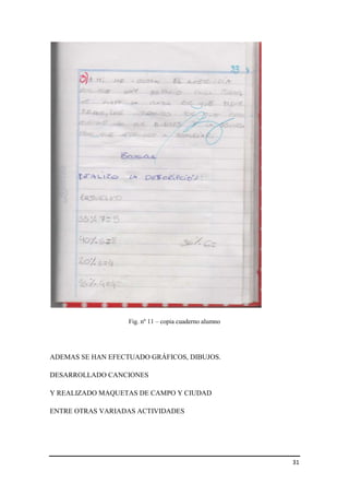 Fig. nº 11 – copia cuaderno alumno

ADEMAS SE HAN EFECTUADO GRÁFICOS, DIBUJOS.
DESARROLLADO CANCIONES
Y REALIZADO MAQUETAS DE CAMPO Y CIUDAD
ENTRE OTRAS VARIADAS ACTIVIDADES

31

 