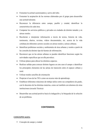 Fomentar la actitud cuestionadora y activa del niño.
Fomentar la aceptación de las normas elaboradas por el grupo para desarrollar
una actitud tolerante.
Reconocer la diferencia entre campo, pueblo y ciudad, identificar la
característica de cada área.
Comparar los servicios públicos y privados en ciudades de distinto tamaño y en
aéreas rurales.
Recolectar e interpretar información a través de textos, historia de vida,
testimonio, diarios, revistas, videos documentales, etc. acerca de la vida
cotidiana de diferentes actores sociales en aéreas rurales y aéreas urbanas.
Identificar problemas sociales y ambientales de área urbanas y rurales a partir de
las consulta de distinto tipo de fuentes de información.
Reconocer que en las aéreas urbanas se pueden identificar funciones según las
actividades específicas que en ella prevalece.
Utilizar planos para ubicar los distintos espacios.
Realizar salidas para conocer distinto lugares en este caso el campo e identificar
los principales elementos de las aéreas de transición entre el espacio urbano y
rural.
Utilizar modos sencillos de orientación
Propiciar el uso de las TICs como un recurso más de aprendizaje.
Establecer diferentes relaciones de trabajo áulico entre sus compañeros de grado,
con lo docentes de las distintas materias, como así también con alumnos de otras
instituciones (escuela Técnica)
Desarrollar una actitud positiva hacia la indagación y la búsqueda de la solución
de un problema.

CONTENIDOS:

CONCEPTUALES:


Concepto de campo y ciudad
5

 
