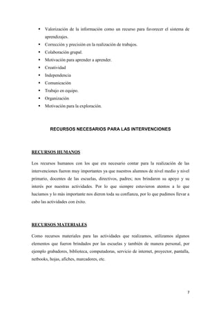 

Valorización de la información como un recurso para favorecer el sistema de
aprendizajes.



Corrección y precisión en la realización de trabajos.



Colaboración grupal.



Motivación para aprender a aprender.



Creatividad



Independencia



Comunicación



Trabajo en equipo.



Organización



Motivación para la exploración.

RECURSOS NECESARIOS PARA LAS INTERVENCIONES

RECURSOS HUMANOS
Los recursos humanos con los que era necesario contar para la realización de las
intervenciones fueron muy importantes ya que nuestros alumnos de nivel medio y nivel
primario, docentes de las escuelas, directivos, padres; nos brindaron su apoyo y su
interés por nuestras actividades. Por lo que siempre estuvieron atentos a lo que
hacíamos y lo más importante nos dieron toda su confianza, por lo que pudimos llevar a
cabo las actividades con éxito.

RECURSOS MATERIALES
Como recursos materiales para las actividades que realizamos, utilizamos algunos
elementos que fueron brindados por las escuelas y también de manera personal, por
ejemplo grabadores, biblioteca, computadoras, servicio de internet, proyector, pantalla,
netbooks, hojas, afiches, marcadores, etc.

7

 
