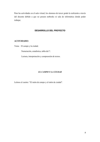 Para las actividades en el aula virtual, los alumnos de tercer grado la realizarán a través
del docente debido a que no poseen netbooks ni sala de informática donde poder
trabajar.

DESARROLLO DEL PROYECTO

ACTIVIDADES
Tema: El campo y la ciudad.
Numeración, estadística, tabla del 7.
Lectura, interpretación y comprensión de textos.

EL CAMPO Y LA CIUDAD

Leímos el cuento: “El ratón de campo y el ratón de ciudad”.

8

 