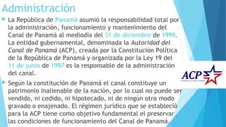 Administración
 La República de Panamá asumió la responsabilidad total por
la administración, funcionamiento y mantenimiento del
Canal de Panamá al mediodía del 31 de diciembre de 1999.
La entidad gubernamental, denominada la Autoridad del
Canal de Panamá (ACP), creada por la Constitución Política
de la República de Panamá y organizada por la Ley 19 del 
11 de junio de 1997 es la responsable de la administración
del canal.
 Según la constitución de Panamá el canal constituye un
patrimonio inalienable de la nación, por lo cual no puede ser
vendido, ni cedido, ni hipotecado, ni de ningún otro modo
gravado o enajenado. El régimen jurídico que se estableció
para la ACP tiene como objetivo fundamental el preservar
las condiciones de funcionamiento del Canal de Panamá.
 
