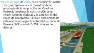  El 24 de abril de 2006, el ex-presidente Martín
Torrijos Espino anunció formalmente la
propuesta de la Ampliación del Canal de
Panamá, mediante la construcción de un
tercer juego de esclusas y la ampliación del
cauce de navegación. El costo aproximado de
esta operación según la Autoridad de Canal de
Panamá (ACP) será de 5.250 millones de
dólares.
 