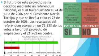 El futuro de este proyecto se ha
decidido mediante un referéndum
nacional, el cual fue anunciado el 24 de
julio de 2006 por el Presidente Martín
Torrijos y que se llevó a cabo el 22 de
octubre de 2006. Los resultados del
referéndum otorgaron un 76,83% de los
votos a favor del proyecto de
ampliación y el 21,76% en contra.
 