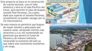 Este proyecto se basa en la construcción
de nuevas esclusas, una en lado
Atlántico y otra en el lado Pacífico del
Canal, para permitir el paso de buques
tamaño Post-Panamax, los cuales,
dado que superan el tamaño Panamax,
actualmente no pueden navegar por la
vía interoceánica.
De esta manera se permitirá que buques
de mayor tamaño y peso pasen por
nuestro canal, atrayendo clientes más
atractivos y a su vez aumentando las
ganancias que genera el Canal de
Panamá y de manera indirecta
mejorando la economía del país ya
que habrá más movimiento económico
y de carga.
 