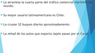 Lo atraviesa la cuarta parte del tráfico comercial marítimo del
mundo.
Su mayor usuario latinoamericano es Chile.
Lo cruzan 32 buques diarios aproximadamente.
La mitad de los autos que exporta Japón pasan por el Canal.
 