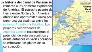 La historia del Canal de Panamá se
remonta a los primeros exploradores
de América. El estrecho puente de
tierra entre Norte y Sur América
ofrecía una oportunidad única para
crear una vía acuática entre los 
océanos Atlántico y Pacífico. Los
primeros colonizadores de 
América Central reconocieron el
potencial de esta vía acuática y
desde entonces en varias ocasiones
se esbozaron los planes de su
construcción.
 