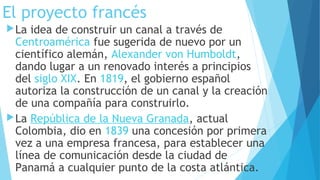 El proyecto francés
La idea de construir un canal a través de 
Centroamérica fue sugerida de nuevo por un
científico alemán, Alexander von Humboldt,
dando lugar a un renovado interés a principios
del siglo XIX. En 1819, el gobierno español
autoriza la construcción de un canal y la creación
de una compañía para construirlo.
La República de la Nueva Granada, actual
Colombia, dio en 1839 una concesión por primera
vez a una empresa francesa, para establecer una
línea de comunicación desde la ciudad de
Panamá a cualquier punto de la costa atlántica.
 