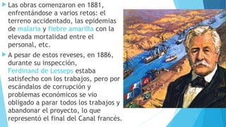  Las obras comenzaron en 1881,
enfrentándose a varios retos: el
terreno accidentado, las epidemias
de malaria y fiebre amarilla con la
elevada mortalidad entre el
personal, etc.
 A pesar de estos reveses, en 1886,
durante su inspección, 
Ferdinand de Lesseps estaba
satisfecho con los trabajos, pero por
escándalos de corrupción y
problemas económicos se vio
obligado a parar todos los trabajos y
abandonar el proyecto, lo que
representó el final del Canal francés.
 