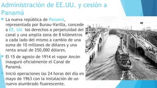 Administración de EE.UU. y cesión a
Panamá
 La nueva república de Panamá,
representada por Bunau-Varilla, concede
a EE. UU. los derechos a perpetuidad del
canal y una amplia zona de 8 kilómetros
a cada lado del mismo a cambio de una
suma de 10 millones de dólares y una
renta anual de 250,000 dólares.
 El 15 de agosto de 1914 el vapor Ancón
inauguró oficialmente el Canal de
Panamá.
 Inició operaciones las 24 horas del día en
mayo de 1963 con la instalación de un
nuevo alumbrado fluorescente.
 