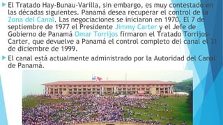  El Tratado Hay-Bunau-Varilla, sin embargo, es muy contestado en
las décadas siguientes. Panamá desea recuperar el control de la 
Zona del Canal. Las negociaciones se iniciaron en 1970. El 7 de
septiembre de 1977 el Presidente Jimmy Carter y el Jefe de
Gobierno de Panamá Omar Torrijos firmaron el Tratado Torrijos-
Carter, que devuelve a Panamá el control completo del canal el 31
de diciembre de 1999.
 El canal está actualmente administrado por la Autoridad del Canal
de Panamá.
 