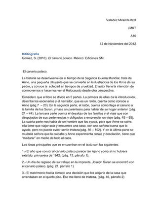 Valadez Miranda Itzel

                                                                               LMKT

                                                                                 A10

                                                          12 de Noviembre del 2012


Bibliografía
Gomez, S. (2010). El canario polaco. México: Edicones SM.



El canario polaco.

La historia se desenvuelve en el tiempo de la Segunda Guerra Mundial, trata de
Anne, una pequeña dibujante que se convierte en la ilustradora de los libros de su
padre, y conoce la soledad en tiempos de crueldad. El autor tiene la intención de
conmovernos y hacernos ver el Holocausto desde otra perspectiva.

Considero que el libro se divide en 5 partes. La primera de ellas da la introducción,
describe los escenarios y el narrador, que es un ratón, cuenta como conoce a
Anne (pág.7 – 20). En la segunda parte, el ratón, cuenta como llega el canario a
la familia de los Suran, y hace un paréntesis para hablar de su hogar anterior (pág.
21 – 44). La tercera parte cuenta el desalojo de las familias y el viaje que son
despojados de sus pertenencias y obligados a emprender un viaje (pág. 45 – 85).
La cuarta parte nos habla de un hombre que los ayuda, para que Anne se salve,
ella tiene que viajar sola y encuentra una casa, con una señora buena que la
ayuda, pero no puede evitar sentir tristeza(pág. 86 – 102). Y en la última parte se
muérela señora que la cuidaba y Anne experimenta coraje y desolación, tiene que
“madurar” en medio de todo el caos.

Las ideas principales que se encuentran en el texto son las siguientes:

1.- El año que conocí al canario polaco parece tan lejano como si no hubiera
existido: primavera de 1942. (pág. 13, párrafo 1).

2.- Un día de regreso de su trabajo en la imprenta, Joseph Suran se encontró con
el canario polaco. (pág. 21, párrafo 1)

3.- El matrimonio había tomado una decisión que los alejaría de la casa que
arrendaban en el quinto piso. Eso me llenó de tristeza. (pág. 46, párrafo 2)
 