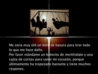 Me sería muy útil un bote de basura para tirar todo lo que me hace daño.  Por favor mándame un botecito de merthiolate y una cajita de curitas para sanar mi corazón, porque últimamente ha tropezado bastante y tiene muchos raspones.  