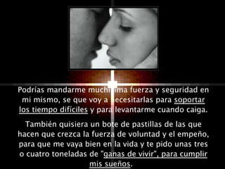 Podrías mandarme muchísima fuerza y seguridad en mi mismo, se que voy a necesitarlas para  soportar los tiempo difíciles  y para levantarme cuando caiga. También quisiera un bote de pastillas de las que hacen que crezca la fuerza de voluntad y el empeño, para que me vaya bien en la vida y te pido unas tres o cuatro toneladas de " ganas de vivir", para cumplir mis sueños .  