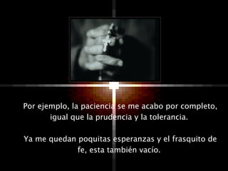 Por ejemplo, la paciencia se me acabo por completo, igual que la prudencia y la tolerancia.  Ya me quedan poquitas esperanzas y el frasquito de fe, esta también vacío.  