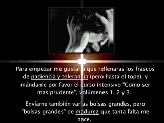 Para empezar me gustaría que rellenaras los frascos de  paciencia y tolerancia  (pero hasta el tope), y mándame por favor el curso intensivo "Como ser mas prudente", volúmenes 1, 2 y 3.  Envíame también varias bolsas grandes, pero "bolsas grandes" de  madurez  que tanta falta me hace.  
