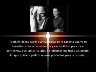 También debes saber que hay cosas de la canasta que ya no necesito como la dependencia y esa facilidad para hacer berrinches, que tantos corajes y problemas me han ocasionado.  Así que quisiera pedirte nuevos productos para la canasta… 