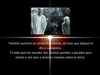 También quisiera un costal de sonrisas, de ésas que alegran el día a cualquiera.  Te pido que me mandes dos piedras grandes y pesadas para atarlas a mis pies y tenerlos siempre sobre la tierra.  