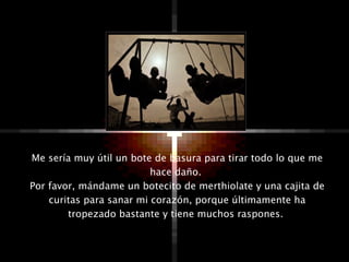 Me sería muy útil un bote de basura para tirar todo lo que me hace daño.  Por favor, mándame un botecito de merthiolate y una cajita de curitas para sanar mi corazón, porque últimamente ha tropezado bastante y tiene muchos raspones.  