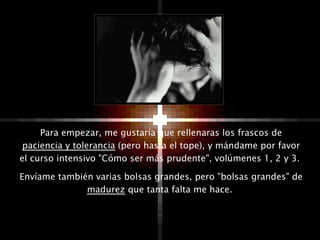 Para empezar, me gustaría que rellenaras los frascos de  paciencia y tolerancia  (pero hasta el tope), y mándame por favor el curso intensivo "Cómo ser más prudente", volúmenes 1, 2 y 3.  Envíame también varias bolsas grandes, pero "bolsas grandes" de  madurez  que tanta falta me hace.  