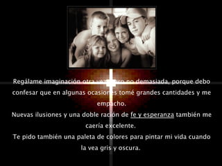 Regálame imaginación otra vez; pero no demasiada, porque debo confesar que en algunas ocasiones tomé grandes cantidades y me empacho. Nuevas ilusiones y una doble ración de  fe y esperanza  también me caería excelente.  Te pido también una paleta de colores para pintar mi vida cuando la vea gris y oscura.  