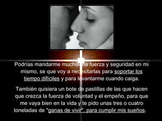 Podrías mandarme muchísima fuerza y seguridad en mi
mismo, se que voy a necesitarlas para soportar los
tiempo difíciles y para levantarme cuando caiga.
También quisiera un bote de pastillas de las que hacen
que crezca la fuerza de voluntad y el empeño, para que
me vaya bien en la vida y te pido unas tres o cuatro
toneladas de "ganas de vivir", para cumplir mis sueños.
 
