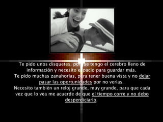 Te pido unos disquetes, porque tengo el cerebro lleno de
     información y necesito espacio para guardar más.
Te pido muchas zanahorias, para tener buena vista y no dejar
           pasar las oportunidades por no verlas.
Necesito también un reloj grande, muy grande, para que cada
vez que lo vea me acuerde de que el tiempo corre y no debo
                       desperdiciarlo.
 