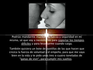 Podrías mandarme muchísima fuerza y seguridad en mí
mismo, sé que voy a necesitarlas para soportar los tiempos
        difíciles y para levantarme cuando caiga.
También quisiera un bote de pastillas de las que hacen que
crezca la fuerza de voluntad y el empeño, para que me vaya
  bien en la vida y te pido unas tres o cuatro toneladas de
         "ganas de vivir", para cumplir mis sueños.
 