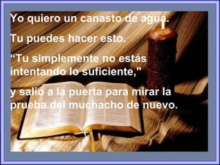 Yo quiero un canasto de agua.  Tu puedes hacer esto.  “ Tu simplemente no estás  intentando lo suficiente,"  y salió a la puerta para mirar la prueba del muchacho de nuevo.   