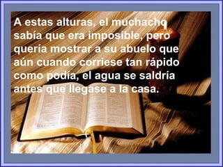 A estas alturas, el muchacho sabía que era imposible, pero  quería mostrar a su abuelo que aún cuando corriese tan rápido como podía,  el agua se saldría antes que llegase a la casa. 