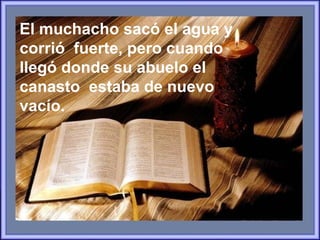 El muchacho sacó el agua y corrió  fuerte, pero cuando llegó donde su abuelo el canasto  estaba de nuevo vacío.  