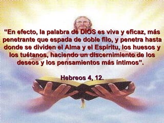 “ En efecto, la palabra de DIOS es viva y eficaz, más penetrante que espada de doble filo, y penetra hasta donde se dividen el Alma y el Espíritu, los huesos y los tuétanos, haciendo un discernimiento de los deseos y los pensamientos más íntimos”.  Hebreos 4, 12. 