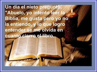 Un día el nieto preguntó, "Abuelo, yo intento leer la  Biblia, me gusta pero yo no la entiendo,  y lo que logro  entender se me olvida en cuanto cierro el libro.   