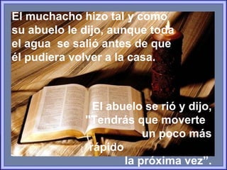 El muchacho hizo tal y como su abuelo le dijo, aunque toda el agua  se salió antes de que él pudiera volver a la casa.   El abuelo se rió y dijo, "Tendrás que moverte  un poco más rápido  la próxima vez”. 